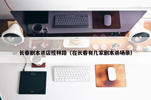 长春剧本杀店桂林路（在长春有几家剧本杀场景）