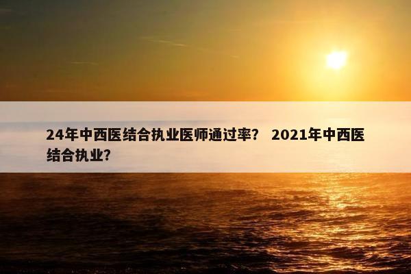 24年中西医结合执业医师通过率？ 2021年中西医结合执业？