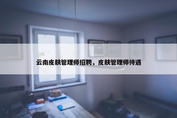 云南皮肤管理师招聘，皮肤管理师待遇