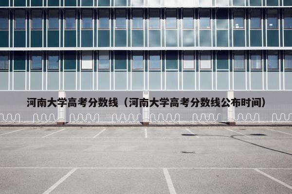 河南大学高考分数线（河南大学高考分数线公布时间）