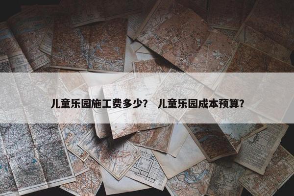 儿童乐园施工费多少？ 儿童乐园成本预算？