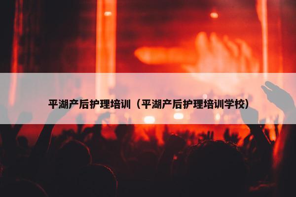 平湖产后护理培训（平湖产后护理培训学校）
