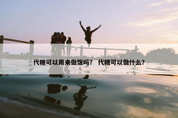 代糖可以用来做饭吗? 代糖可以做什么? 代糖可以用来做饭吗? 代糖可以做什么?
