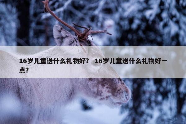16岁儿童送什么礼物好？ 16岁儿童送什么礼物好一点？