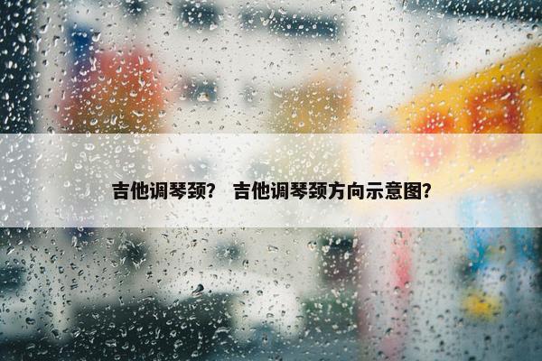 吉他调琴颈? 吉他调琴颈方向示意图? 吉他调琴颈? 吉他调琴颈方向示意图?