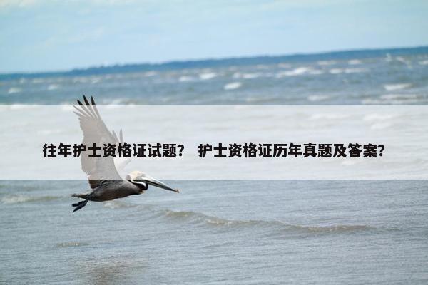 往年护士资格证试题？ 护士资格证历年真题及答案？