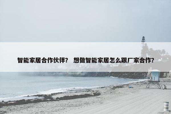 智能家居合作伙伴？ 想做智能家居怎么跟厂家合作？