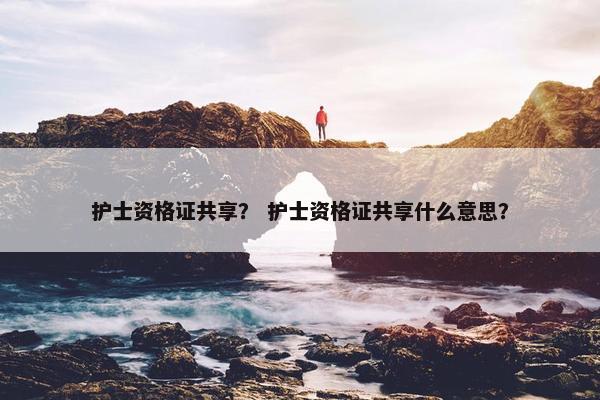护士资格证共享？ 护士资格证共享什么意思？