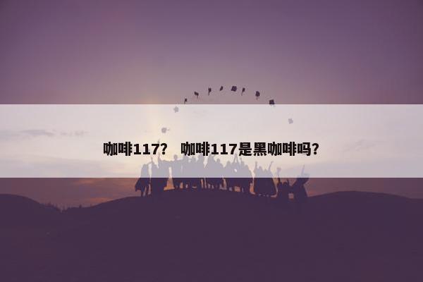 咖啡117？ 咖啡117是黑咖啡吗？