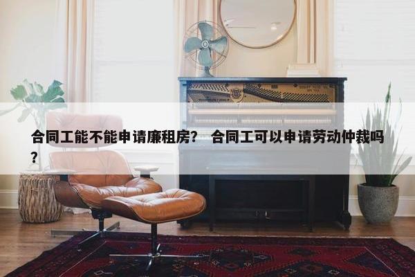 合同工能不能申请廉租房？ 合同工可以申请劳动仲裁吗？