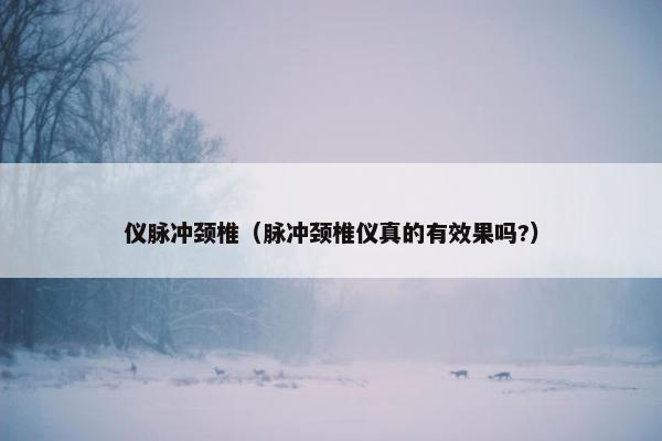 仪脉冲颈椎（脉冲颈椎仪真的有效果吗?）