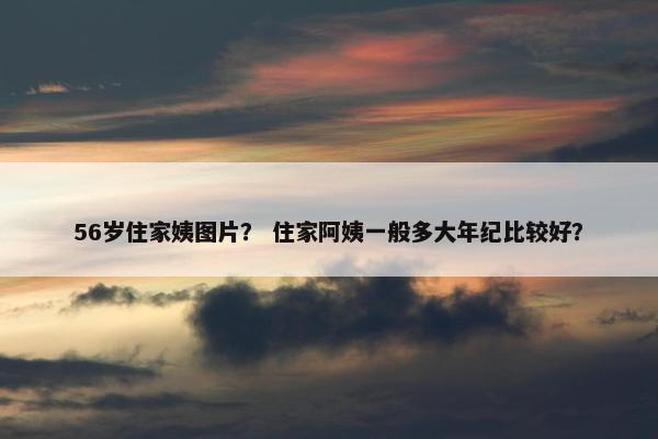 56岁住家姨图片？ 住家阿姨一般多大年纪比较好？
