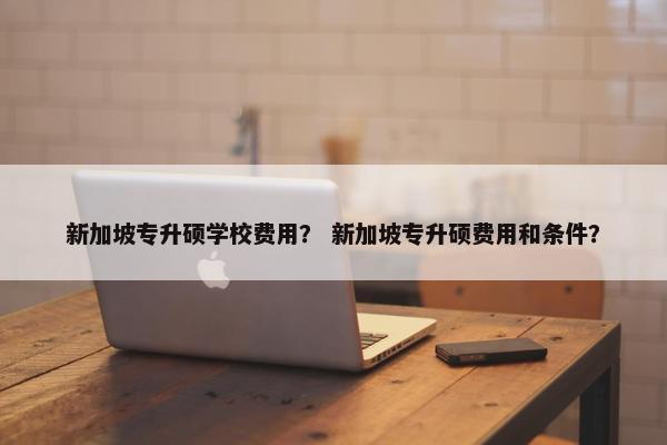 新加坡专升硕学校费用？ 新加坡专升硕费用和条件？