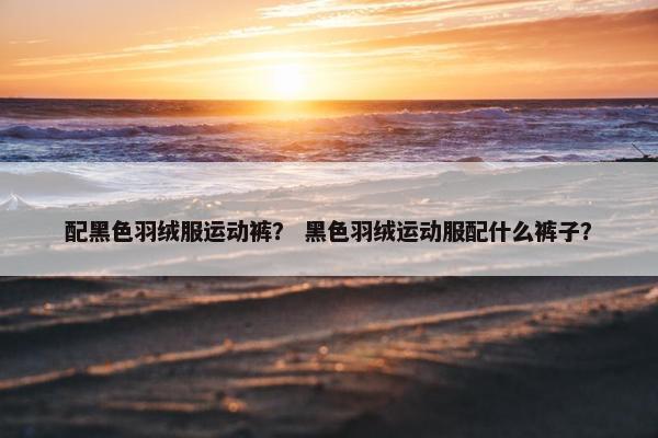 配黑色羽绒服运动裤？ 黑色羽绒运动服配什么裤子？