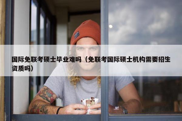 国际免联考硕士毕业难吗（免联考国际硕士机构需要招生资质吗）