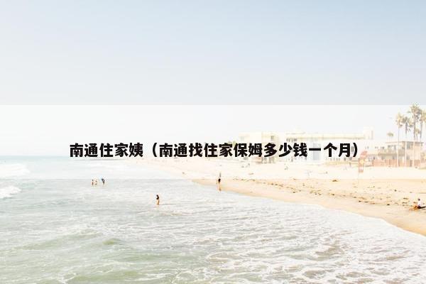 南通住家姨（南通找住家保姆多少钱一个月）