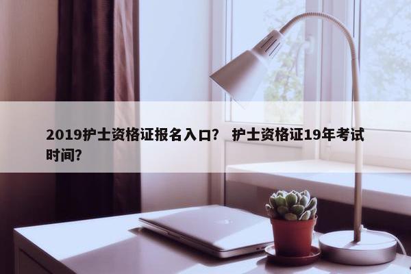 2019护士资格证报名入口？ 护士资格证19年考试时间？