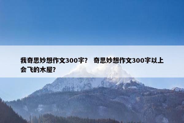我奇思妙想作文300字？ 奇思妙想作文300字以上会飞的木屋？