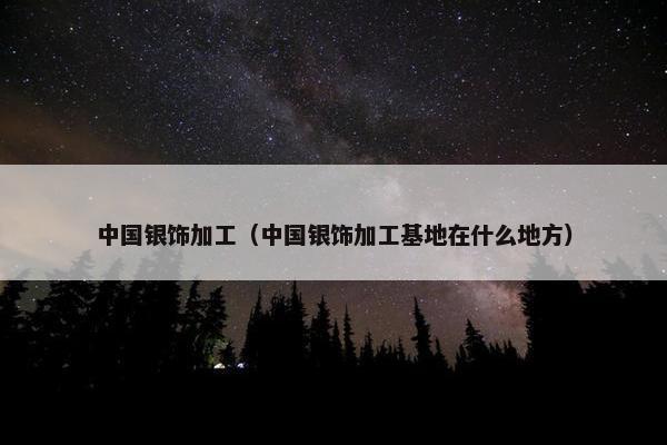 中国银饰加工（中国银饰加工基地在什么地方）