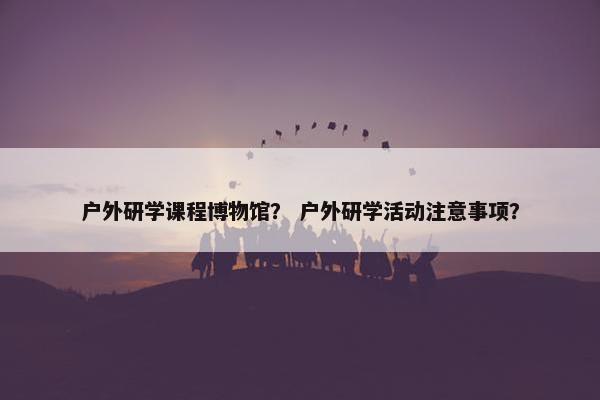 户外研学课程博物馆？ 户外研学活动注意事项？