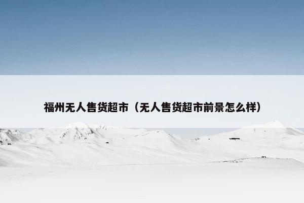 福州无人售货超市（无人售货超市前景怎么样）