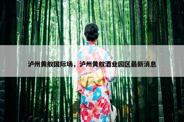 泸州黄舣国际场，泸州黄舣酒业园区最新消息