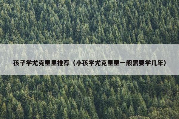 孩子学尤克里里推荐（小孩学尤克里里一般需要学几年）