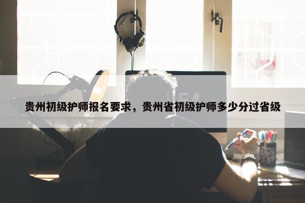 贵州初级护师报名要求，贵州省初级护师多少分过省级