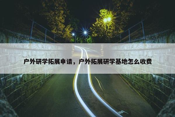 户外研学拓展申请，户外拓展研学基地怎么收费