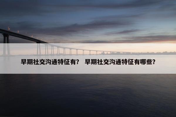 早期社交沟通特征有？ 早期社交沟通特征有哪些？