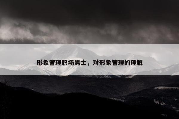形象管理职场男士，对形象管理的理解