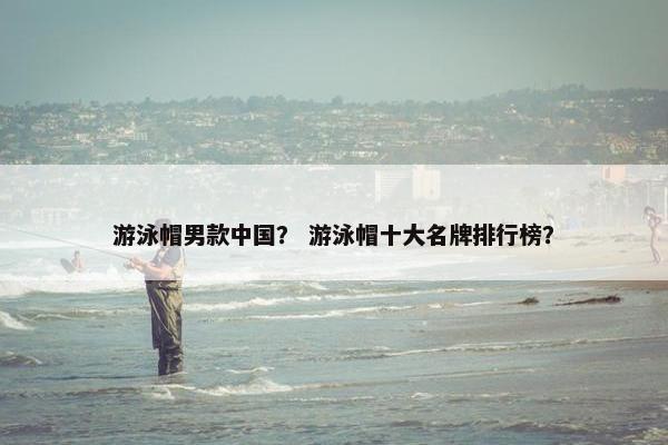 游泳帽男款中国？ 游泳帽十大名牌排行榜？