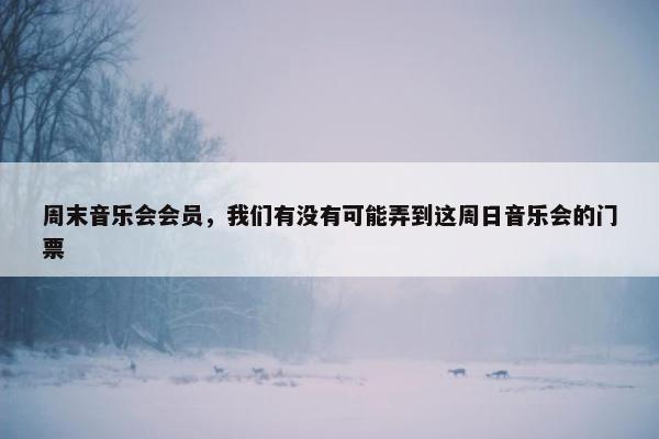 周末音乐会会员，我们有没有可能弄到这周日音乐会的门票