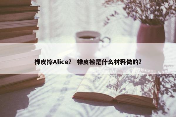 橡皮擦Alice？ 橡皮擦是什么材料做的？