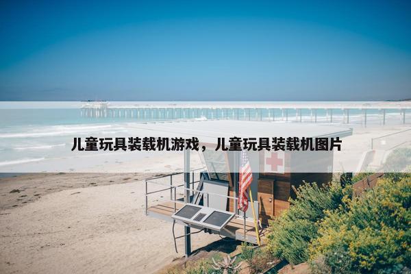 儿童玩具装载机游戏，儿童玩具装载机图片