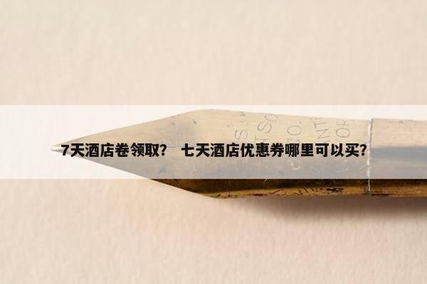 7天酒店卷领取？ 七天酒店优惠券哪里可以买？