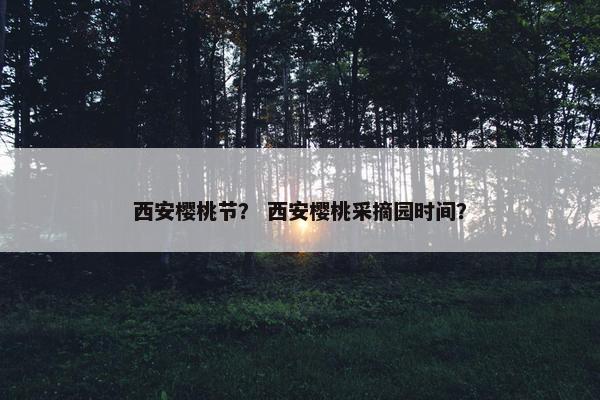 西安樱桃节？ 西安樱桃采摘园时间？