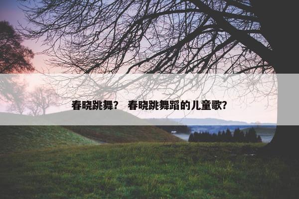春晓跳舞？ 春晓跳舞蹈的儿童歌？