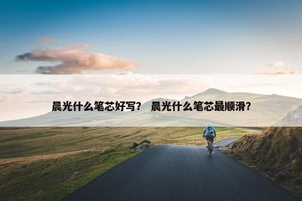 晨光什么笔芯好写？ 晨光什么笔芯最顺滑？