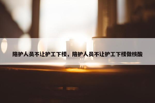 陪护人员不让护工下楼，陪护人员不让护工下楼做核酸