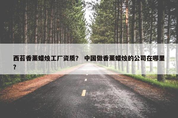 西苔香薰蜡烛工厂资质? 中国做香薰蜡烛的公司在哪里? 西苔香薰蜡烛工厂资质? 中国做香薰蜡烛的公司在哪里?