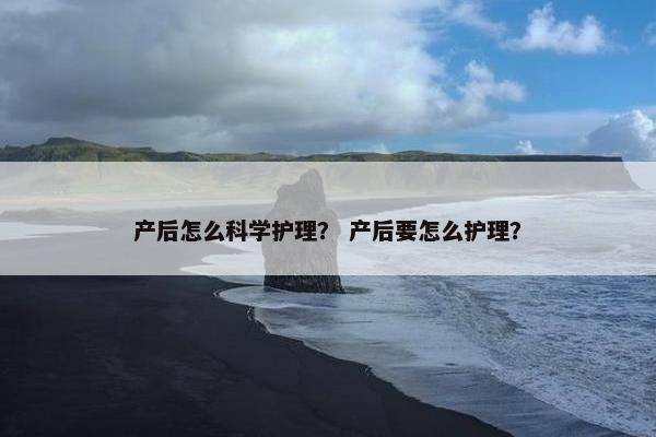 产后怎么科学护理? 产后要怎么护理? 产后怎么科学护理? 产后要怎么护理?