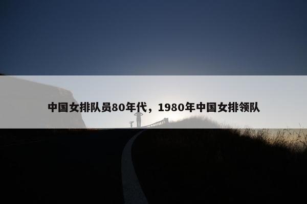 中国女排队员80年代,1980年中国女排领队 中国女排队员80年代,1980年中国女排领队
