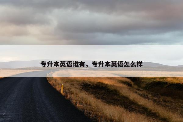 专升本英语谁有,专升本英语怎么样 专升本英语谁有,专升本英语怎么样