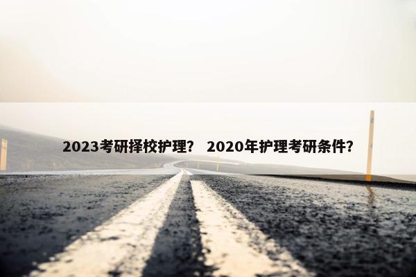 2023考研择校护理? 2020年护理考研条件? 2023考研择校护理? 2020年护理考研条件?