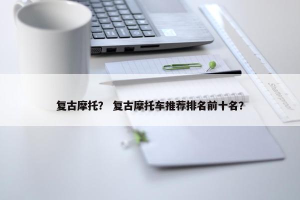 复古摩托? 复古摩托车推荐排名前十名? 复古摩托? 复古摩托车推荐排名前十名?