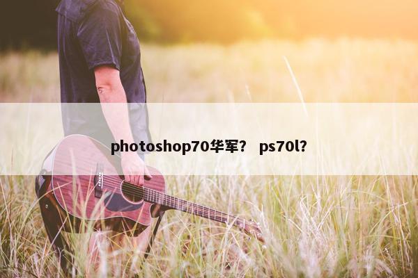 photoshop70华军? ps70l? photoshop70华军? ps70l?