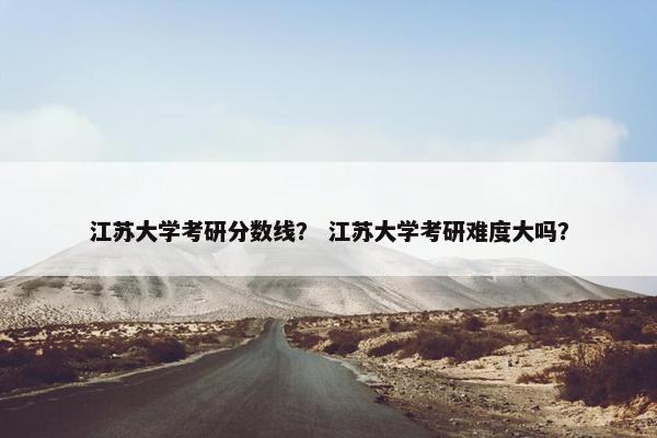 江苏大学考研分数线? 江苏大学考研难度大吗? 江苏大学考研分数线? 江苏大学考研难度大吗?