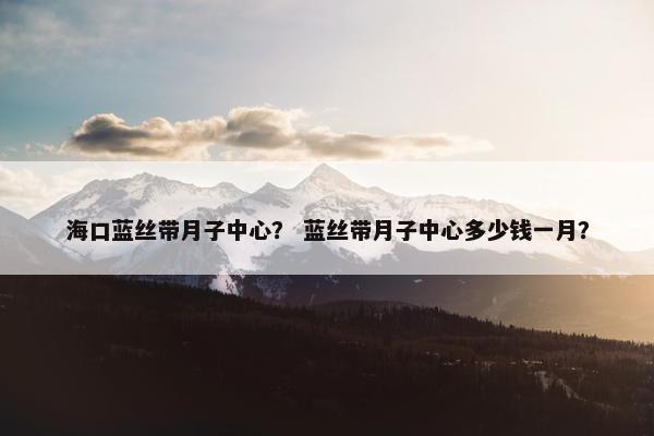 海口蓝丝带月子中心? 蓝丝带月子中心多少钱一月? 海口蓝丝带月子中心? 蓝丝带月子中心多少钱一月?