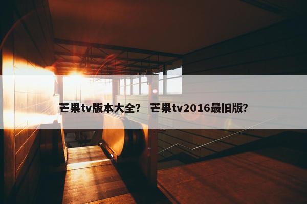 芒果tv版本大全? 芒果tv2016最旧版? 芒果tv版本大全? 芒果tv2016最旧版?